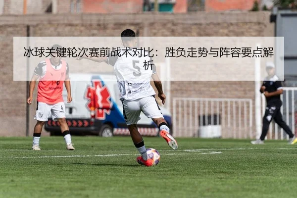 冰球关键轮次赛前战术对比：胜负走势与阵容要点解析